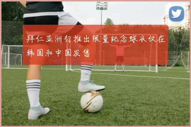 拜仁亚洲行推出限量纪念球衣仅在韩国和中国发售