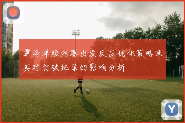 覃海洋短池赛出发反应优化策略及其对打破纪录的影响分析