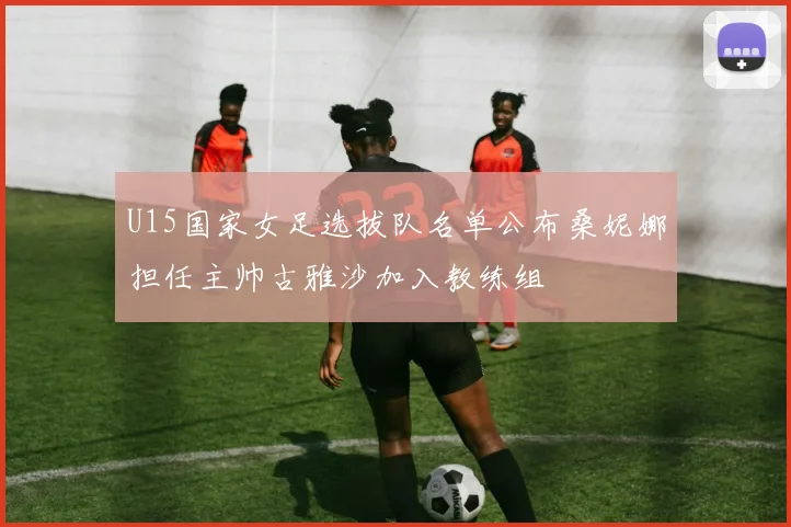 U15国家女足选拔队名单公布桑妮娜担任主帅古雅沙加入教练组