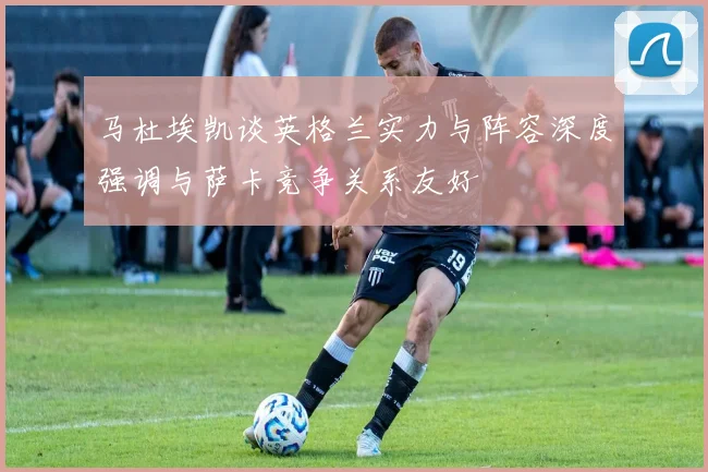 马杜埃凯谈英格兰实力与阵容深度强调与萨卡竞争关系友好