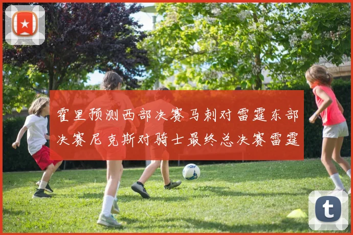 霍里预测西部决赛马刺对雷霆东部决赛尼克斯对骑士最终总决赛雷霆对决骑士