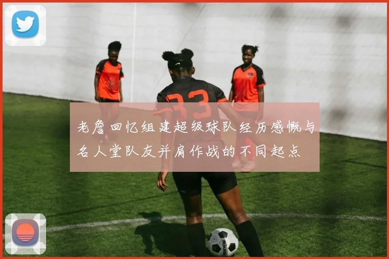 老詹回忆组建超级球队经历感慨与名人堂队友并肩作战的不同起点
