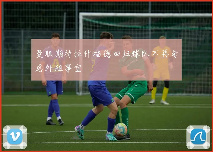 曼联期待拉什福德回归球队不再考虑外租事宜