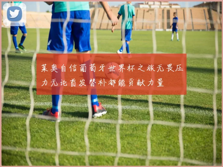 莱奥自信葡萄牙世界杯之旅无畏压力无论首发替补都能贡献力量