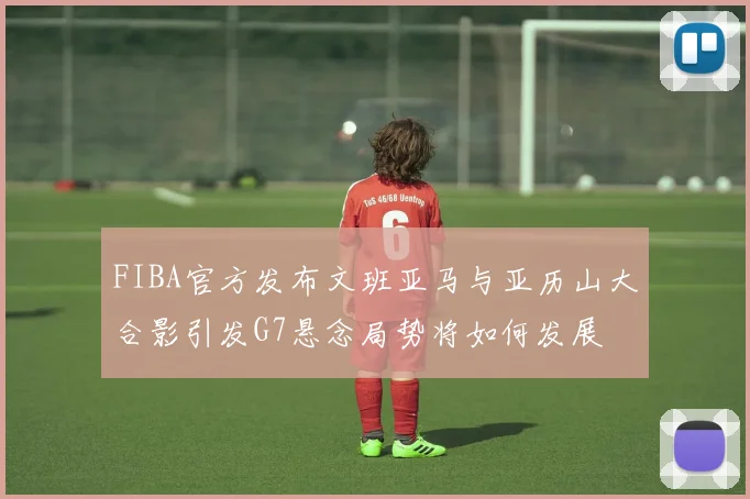 FIBA官方发布文班亚马与亚历山大合影引发G7悬念局势将如何发展