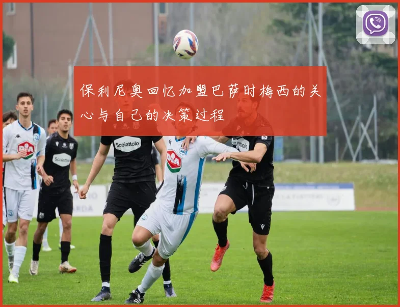 保利尼奥回忆加盟巴萨时梅西的关心与自己的决策过程