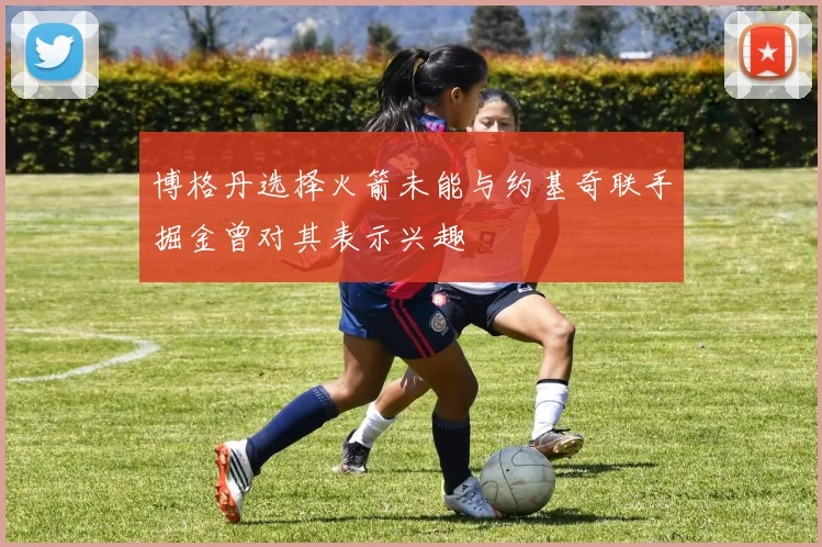 博格丹选择火箭未能与约基奇联手掘金曾对其表示兴趣