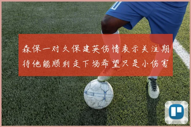 森保一对久保建英伤情表示关注期待他能顺利走下场希望只是小伤害