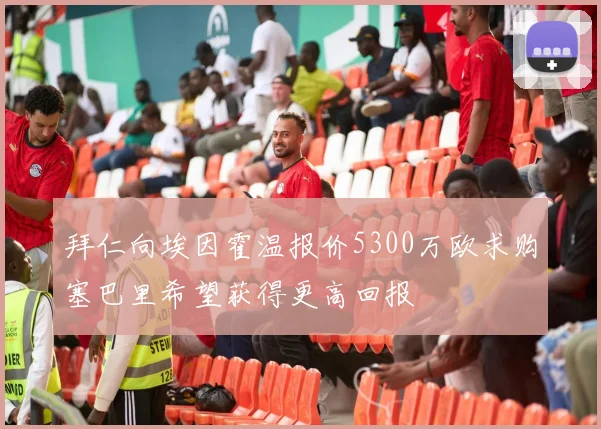 拜仁向埃因霍温报价5300万欧求购塞巴里希望获得更高回报