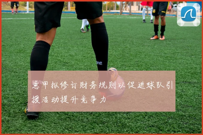 意甲拟修订财务规则以促进球队引援活动提升竞争力