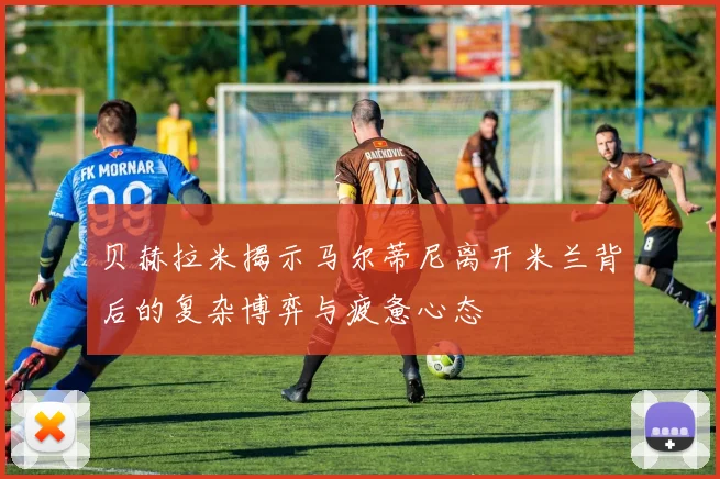 贝赫拉米揭示马尔蒂尼离开米兰背后的复杂博弈与疲惫心态