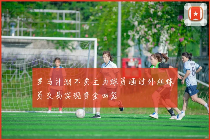 罗马计划不卖主力球员通过外租球员交易实现资金回笼
