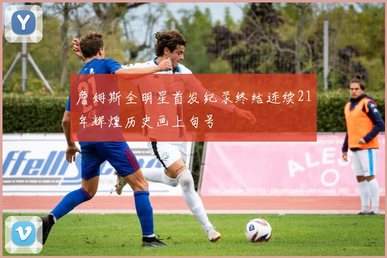 詹姆斯全明星首发纪录终结连续21年辉煌历史画上句号