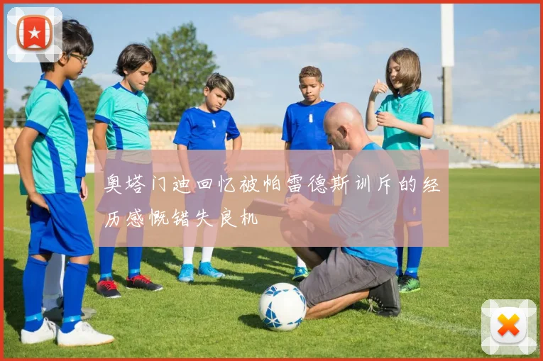 奥塔门迪回忆被帕雷德斯训斥的经历感慨错失良机