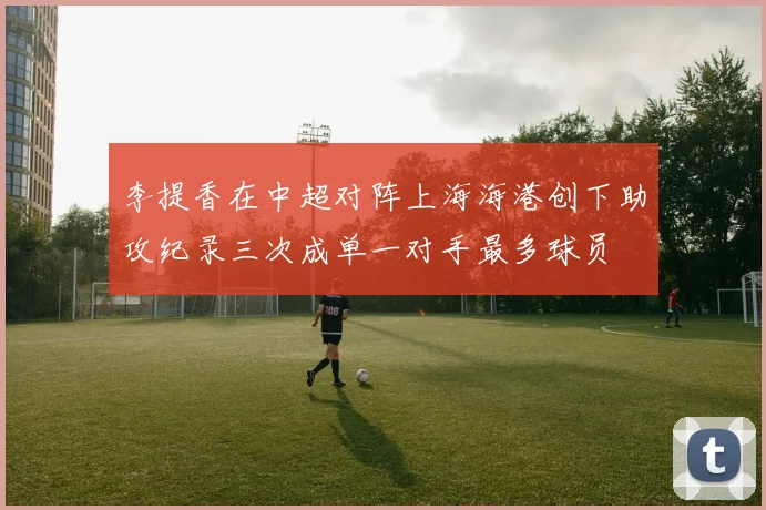 李提香在中超对阵上海海港创下助攻纪录三次成单一对手最多球员
