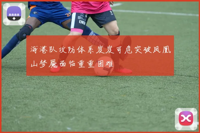 海港队攻防体系岌岌可危突破凤凰山梦魇面临重重困难