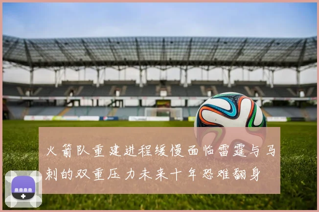火箭队重建进程缓慢面临雷霆与马刺的双重压力未来十年恐难翻身
